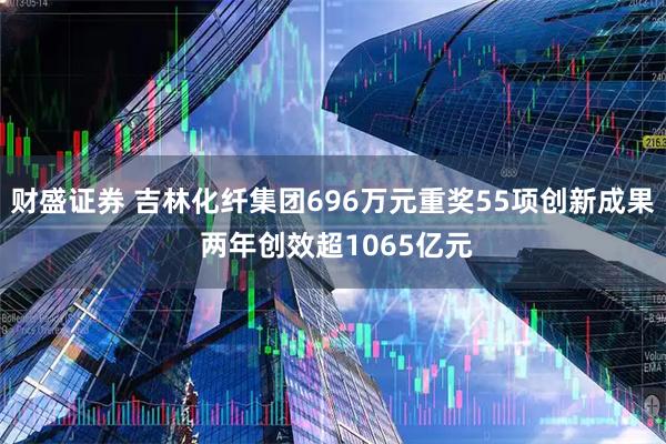 财盛证券 吉林化纤集团696万元重奖55项创新成果 两年创效超1065亿元