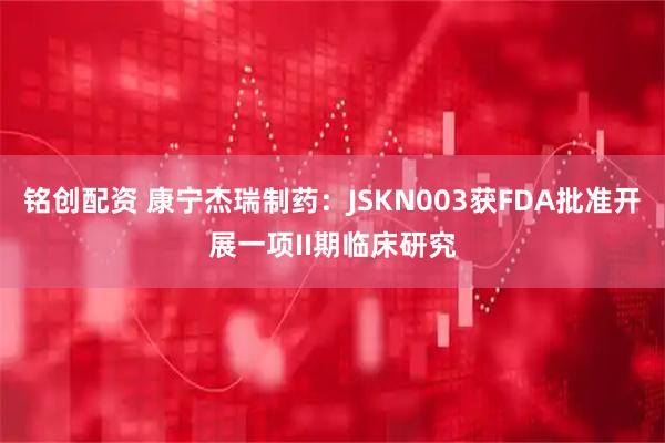 铭创配资 康宁杰瑞制药：JSKN003获FDA批准开展一项II期临床研究