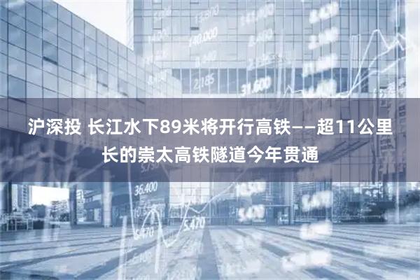 沪深投 长江水下89米将开行高铁——超11公里长的崇太高铁隧道今年贯通