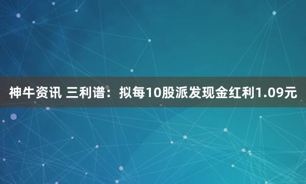 神牛资讯 三利谱：拟每10股派发现金红利1.09元