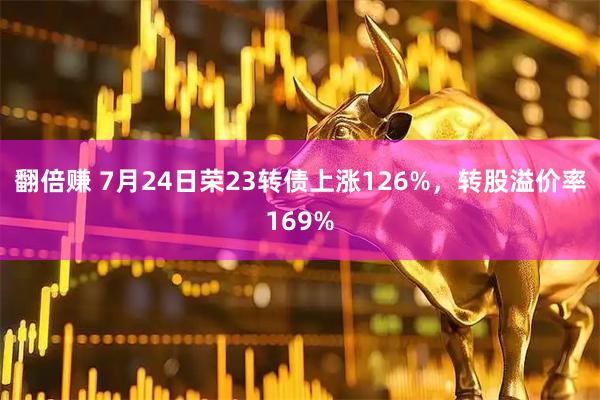 翻倍赚 7月24日荣23转债上涨126%，转股溢价率169%