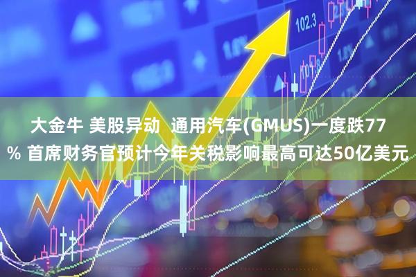 大金牛 美股异动 通用汽车(GMUS)一度跌77% 首席财务官预计今年关税影响最高可达50亿美元