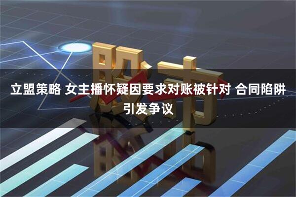 立盟策略 女主播怀疑因要求对账被针对 合同陷阱引发争议