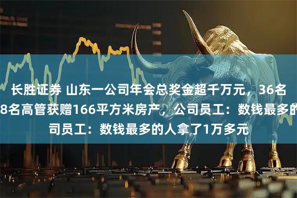 长胜证券 山东一公司年会总奖金超千万元,36名员工现场数钱,8名高管获赠166平方米房产,公司员工:数钱最多的人拿了1万多元