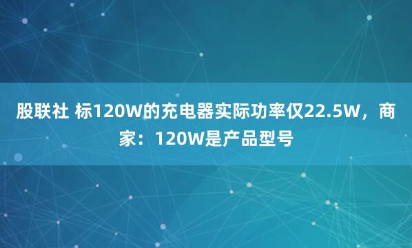 股联社 标120W的充电器实际功率仅22.5W,商家:120W是产品型号