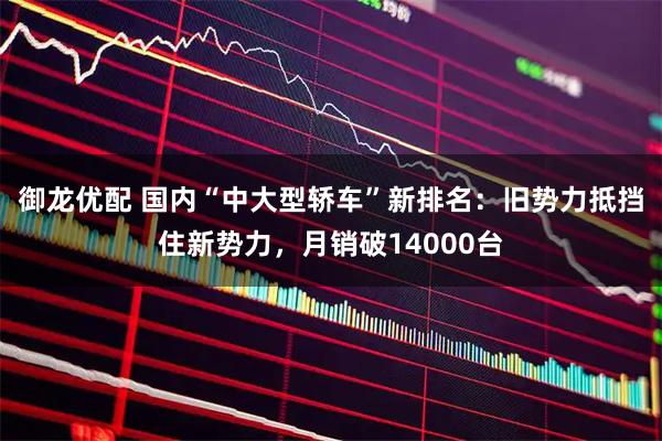御龙优配 国内“中大型轿车”新排名：旧势力抵挡住新势力，月销破14000台