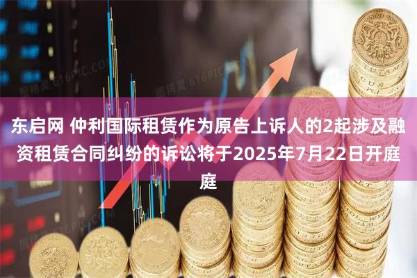东启网 仲利国际租赁作为原告上诉人的2起涉及融资租赁合同纠纷的诉讼将于2025年7月22日开庭